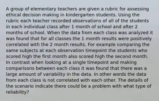 A group of elementary teachers are given a rubric for assessing ethical decision making in kindergarten students. Using the rubric each teacher recorded observations of all of the students in each individual class after 1 month of school and after 2 months of school. When the data from each class was analyzed it was found that for all classes the 1 month results were positively correlated with the 2 month results. For example comparing the same subjects at each observation timepoint the students who scored high the first month also scored high the second month. In contrast when looking at a single timepoint and making comparisons between each class it was found that there was a large amount of variability in the data. In other words the data from each class is not correlated with each other. The details of the scenario indicate there could be a problem with what type of reliability?