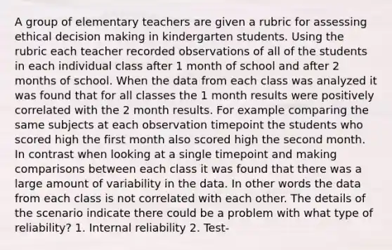 A group of elementary teachers are given a rubric for assessing ethical decision making in kindergarten students. Using the rubric each teacher recorded observations of all of the students in each individual class after 1 month of school and after 2 months of school. When the data from each class was analyzed it was found that for all classes the 1 month results were positively correlated with the 2 month results. For example comparing the same subjects at each observation timepoint the students who scored high the first month also scored high the second month. In contrast when looking at a single timepoint and making comparisons between each class it was found that there was a large amount of variability in the data. In other words the data from each class is not correlated with each other. The details of the scenario indicate there could be a problem with what type of reliability? 1. Internal reliability 2. Test-