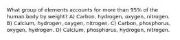 What group of elements accounts for more than 95% of the human body by weight? A) Carbon, hydrogen, oxygen, nitrogen. B) Calcium, hydrogen, oxygen, nitrogen. C) Carbon, phosphorus, oxygen, hydrogen. D) Calcium, phosphorus, hydrogen, nitrogen.