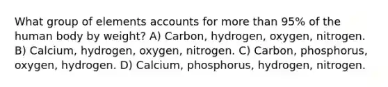 What group of elements accounts for more than 95% of the human body by weight? A) Carbon, hydrogen, oxygen, nitrogen. B) Calcium, hydrogen, oxygen, nitrogen. C) Carbon, phosphorus, oxygen, hydrogen. D) Calcium, phosphorus, hydrogen, nitrogen.