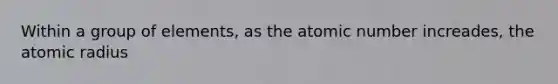 Within a group of elements, as the atomic number increades, the atomic radius