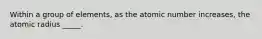 Within a group of elements, as the atomic number increases, the atomic radius _____.