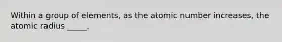 Within a group of elements, as the atomic number increases, the atomic radius _____.