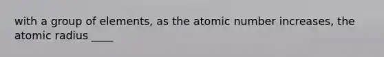 with a group of elements, as the atomic number increases, the atomic radius ____