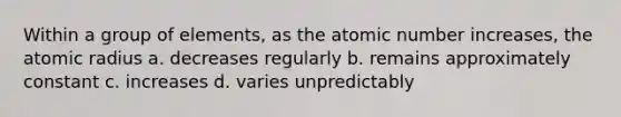 Within a group of elements, as the atomic number increases, the atomic radius a. decreases regularly b. remains approximately constant c. increases d. varies unpredictably