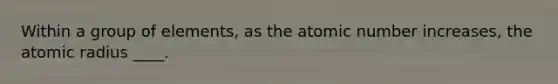 Within a group of elements, as the atomic number increases, the atomic radius ____.