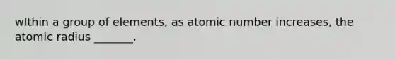 wIthin a group of elements, as atomic number increases, the atomic radius _______.