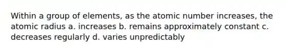 Within a group of elements, as the atomic number increases, the atomic radius a. increases b. remains approximately constant c. decreases regularly d. varies unpredictably