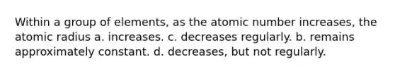 Within a group of elements, as the atomic number increases, the atomic radius a. increases. c. decreases regularly. b. remains approximately constant. d. decreases, but not regularly.