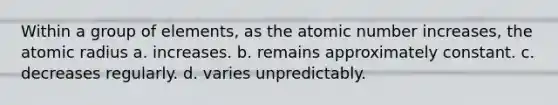 Within a group of elements, as the atomic number increases, the atomic radius a. increases. b. remains approximately constant. c. decreases regularly. d. varies unpredictably.