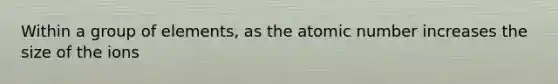 Within a group of elements, as the atomic number increases the size of the ions