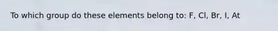 To which group do these elements belong to: F, Cl, Br, I, At