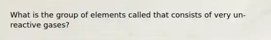 What is the group of elements called that consists of very un-reactive gases?