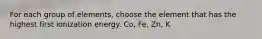 For each group of elements, choose the element that has the highest first ionization energy. Co, Fe, Zn, K