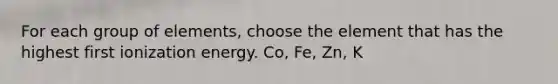 For each group of elements, choose the element that has the highest first ionization energy. Co, Fe, Zn, K