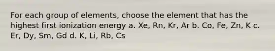 For each group of elements, choose the element that has the highest first ionization energy a. Xe, Rn, Kr, Ar b. Co, Fe, Zn, K c. Er, Dy, Sm, Gd d. K, Li, Rb, Cs