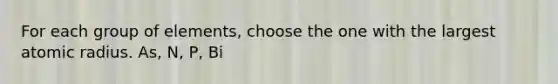 For each group of elements, choose the one with the largest atomic radius. As, N, P, Bi