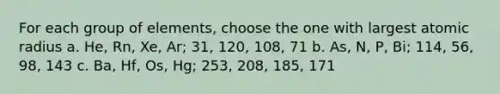 For each group of elements, choose the one with largest atomic radius a. He, Rn, Xe, Ar; 31, 120, 108, 71 b. As, N, P, Bi; 114, 56, 98, 143 c. Ba, Hf, Os, Hg; 253, 208, 185, 171