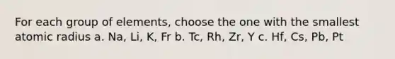 For each group of elements, choose the one with the smallest atomic radius a. Na, Li, K, Fr b. Tc, Rh, Zr, Y c. Hf, Cs, Pb, Pt