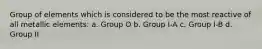 Group of elements which is considered to be the most reactive of all metallic elements: a. Group O b. Group I-A c. Group I-B d. Group II