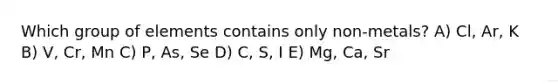 Which group of elements contains only non-metals? A) Cl, Ar, K B) V, Cr, Mn C) P, As, Se D) C, S, I E) Mg, Ca, Sr