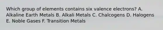 Which group of elements contains six valence electrons? A. Alkaline Earth Metals B. Alkali Metals C. Chalcogens D. Halogens E. Noble Gases F. Transition Metals