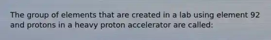 The group of elements that are created in a lab using element 92 and protons in a heavy proton accelerator are called: