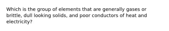 Which is the group of elements that are generally gases or brittle, dull looking solids, and poor conductors of heat and electricity?