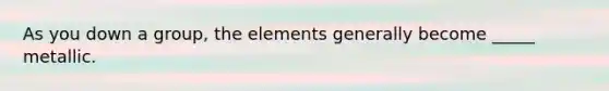 As you down a group, the elements generally become _____ metallic.