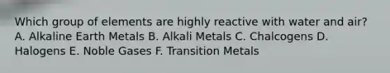 Which group of elements are highly reactive with water and air? A. Alkaline Earth Metals B. Alkali Metals C. Chalcogens D. Halogens E. Noble Gases F. Transition Metals