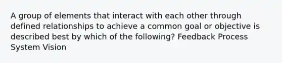 A group of elements that interact with each other through defined relationships to achieve a common goal or objective is described best by which of the following? Feedback Process System Vision