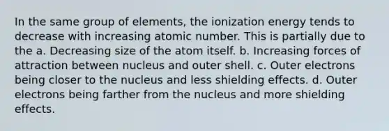 In the same group of elements, the ionization energy tends to decrease with increasing atomic number. This is partially due to the a. Decreasing size of the atom itself. b. Increasing forces of attraction between nucleus and outer shell. c. Outer electrons being closer to the nucleus and less shielding effects. d. Outer electrons being farther from the nucleus and more shielding effects.