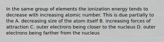 In the same group of elements the ionization energy tends to decrease with increasing atomic number. This is due partially to the A. decreasing size of the atom itself B. increasing forces of attraction C. outer electrons being closer to the nucleus D. outer electrons being farther from the nucleus