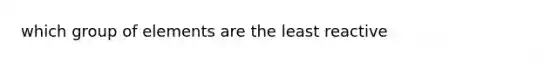 which group of elements are the least reactive