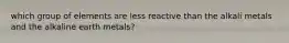 which group of elements are less reactive than the alkali metals and the alkaline earth metals?