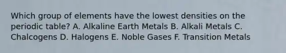 Which group of elements have the lowest densities on the periodic table? A. Alkaline Earth Metals B. Alkali Metals C. Chalcogens D. Halogens E. Noble Gases F. Transition Metals