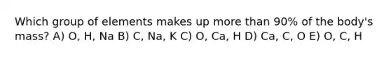 Which group of elements makes up more than 90% of the body's mass? A) O, H, Na B) C, Na, K C) O, Ca, H D) Ca, C, O E) O, C, H