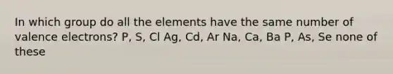 In which group do all the elements have the same number of valence electrons? P, S, Cl Ag, Cd, Ar Na, Ca, Ba P, As, Se none of these