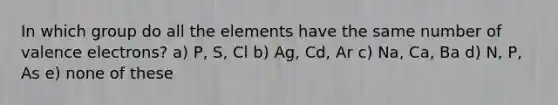 In which group do all the elements have the same number of <a href='https://www.questionai.com/knowledge/knWZpHTJT4-valence-electrons' class='anchor-knowledge'>valence electrons</a>? a) P, S, Cl b) Ag, Cd, Ar c) Na, Ca, Ba d) N, P, As e) none of these