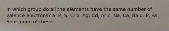 In which group do all the elements have the same number of <a href='https://www.questionai.com/knowledge/knWZpHTJT4-valence-electrons' class='anchor-knowledge'>valence electrons</a>? a. P, S, Cl b. Ag, Cd, Ar c. Na, Ca, Ba d. P, As, Se e. none of these