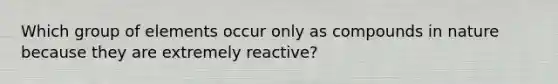 Which group of elements occur only as compounds in nature because they are extremely reactive?