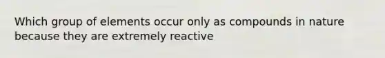 Which group of elements occur only as compounds in nature because they are extremely reactive