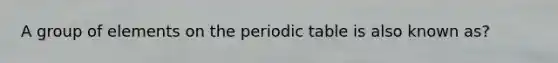 A group of elements on <a href='https://www.questionai.com/knowledge/kIrBULvFQz-the-periodic-table' class='anchor-knowledge'>the periodic table</a> is also known as?