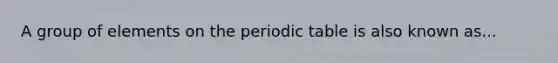 A group of elements on the periodic table is also known as...