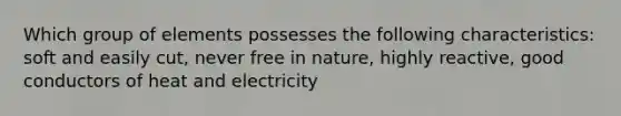 Which group of elements possesses the following characteristics: soft and easily cut, never free in nature, highly reactive, good conductors of heat and electricity