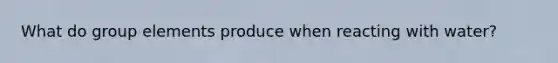 What do group elements produce when reacting with water?