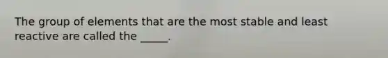 The group of elements that are the most stable and least reactive are called the _____.