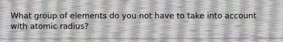 What group of elements do you not have to take into account with atomic radius?