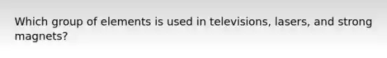 Which group of elements is used in televisions, lasers, and strong magnets?