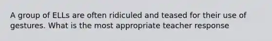 A group of ELLs are often ridiculed and teased for their use of gestures. What is the most appropriate teacher response